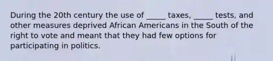 During the 20th century the use of _____ taxes, _____ tests, and other measures deprived African Americans in the South of the right to vote and meant that they had few options for participating in politics.