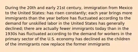 During the 20th and early 21st century, immigration from Mexico to the United States: has risen constantly; each year brings more immigrants than the year before has fluctuated according to the demand for unskilled labor in the United States has generally declined; there are actually fewer immigrants today than in the 1930s has fluctuated according to the demand for workers in the <a href='https://www.questionai.com/knowledge/khY6UfYjub-primary-sector' class='anchor-knowledge'>primary sector</a> of the U.S. economy has declined as the children of the immigrants now replace the former immigrants