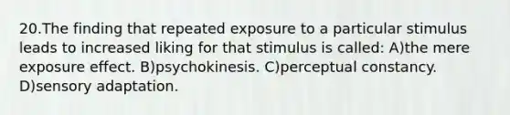 20.The finding that repeated exposure to a particular stimulus leads to increased liking for that stimulus is called: A)the mere exposure effect. B)psychokinesis. C)perceptual constancy. D)sensory adaptation.