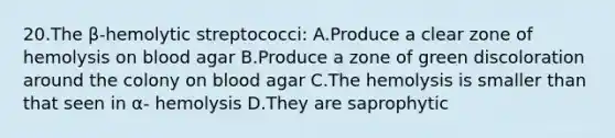 20.The β-hemolytic streptococci: A.Produce a clear zone of hemolysis on blood agar B.Produce a zone of green discoloration around the colony on blood agar C.The hemolysis is smaller than that seen in α- hemolysis D.They are saprophytic