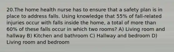 20.The home health nurse has to ensure that a safety plan is in place to address falls. Using knowledge that 55% of fall-related injuries occur with falls inside the home, a total of more than 60% of these falls occur in which two rooms? A) Living room and hallway B) Kitchen and bathroom C) Hallway and bedroom D) Living room and bedroom