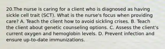 20.The nurse is caring for a client who is diagnosed as having sickle cell trait (SCT). What is the nurse's focus when providing care? A. Teach the client how to avoid sickling crises. B. Teach the client about genetic counseling options. C. Assess the client's current oxygen and hemoglobin levels. D. Prevent infection and ensure up-to-date immunizations.