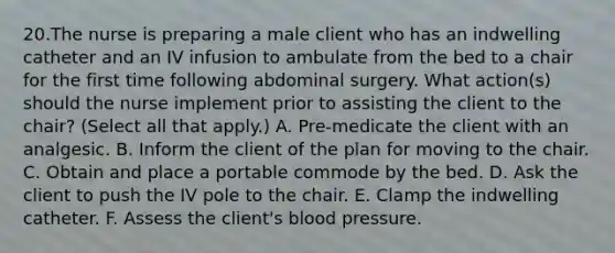 20.The nurse is preparing a male client who has an indwelling catheter and an IV infusion to ambulate from the bed to a chair for the first time following abdominal surgery. What action(s) should the nurse implement prior to assisting the client to the chair? (Select all that apply.) A. Pre-medicate the client with an analgesic. B. Inform the client of the plan for moving to the chair. C. Obtain and place a portable commode by the bed. D. Ask the client to push the IV pole to the chair. E. Clamp the indwelling catheter. F. Assess the client's blood pressure.