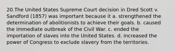 20.The United States Supreme Court decision in Dred Scott v. Sandford (1857) was important because it a. strengthened the determination of abolitionists to achieve their goals. b. caused the immediate outbreak of the Civil War. c. ended the importation of slaves into the United States. d. increased the power of Congress to exclude slavery from the territories.