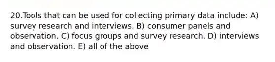 20.Tools that can be used for collecting primary data include: A) survey research and interviews. B) consumer panels and observation. C) focus groups and survey research. D) interviews and observation. E) all of the above