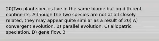 20)Two plant species live in the same biome but on different continents. Although the two species are not at all closely related, they may appear quite similar as a result of 20) A) convergent evolution. B) parallel evolution. C) allopatric speciation. D) gene flow. 3