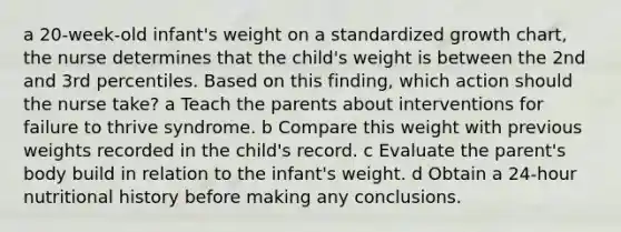 a 20-week-old infant's weight on a standardized growth chart, the nurse determines that the child's weight is between the 2nd and 3rd percentiles. Based on this finding, which action should the nurse take? a Teach the parents about interventions for failure to thrive syndrome. b Compare this weight with previous weights recorded in the child's record. c Evaluate the parent's body build in relation to the infant's weight. d Obtain a 24-hour nutritional history before making any conclusions.