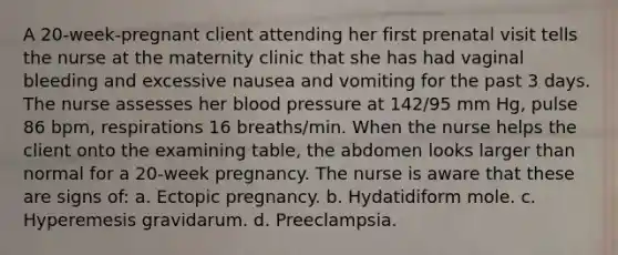 A 20-week-pregnant client attending her first prenatal visit tells the nurse at the maternity clinic that she has had vaginal bleeding and excessive nausea and vomiting for the past 3 days. The nurse assesses her blood pressure at 142/95 mm Hg, pulse 86 bpm, respirations 16 breaths/min. When the nurse helps the client onto the examining table, the abdomen looks larger than normal for a 20-week pregnancy. The nurse is aware that these are signs of: a. Ectopic pregnancy. b. Hydatidiform mole. c. Hyperemesis gravidarum. d. Preeclampsia.