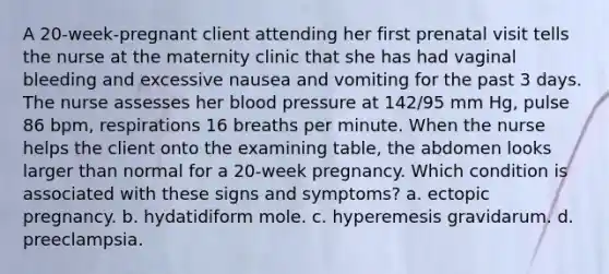 A 20-week-pregnant client attending her first prenatal visit tells the nurse at the maternity clinic that she has had vaginal bleeding and excessive nausea and vomiting for the past 3 days. The nurse assesses her blood pressure at 142/95 mm Hg, pulse 86 bpm, respirations 16 breaths per minute. When the nurse helps the client onto the examining table, the abdomen looks larger than normal for a 20-week pregnancy. Which condition is associated with these signs and symptoms? a. ectopic pregnancy. b. hydatidiform mole. c. hyperemesis gravidarum. d. preeclampsia.