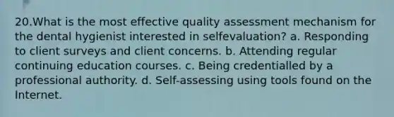 20.What is the most effective quality assessment mechanism for the dental hygienist interested in selfevaluation? a. Responding to client surveys and client concerns. b. Attending regular continuing education courses. c. Being credentialled by a professional authority. d. Self-assessing using tools found on the Internet.