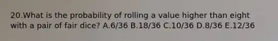 20.What is the probability of rolling a value higher than eight with a pair of fair dice? A.6/36 B.18/36 C.10/36 D.8/36 E.12/36