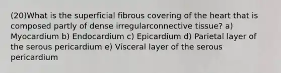 (20)What is the superficial fibrous covering of the heart that is composed partly of dense irregularconnective tissue? a) Myocardium b) Endocardium c) Epicardium d) Parietal layer of the serous pericardium e) Visceral layer of the serous pericardium