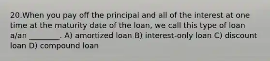 20.When you pay off the principal and all of the interest at one time at the maturity date of the loan, we call this type of loan a/an ________. A) amortized loan B) interest-only loan C) discount loan D) compound loan