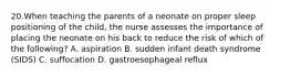 20.When teaching the parents of a neonate on proper sleep positioning of the child, the nurse assesses the importance of placing the neonate on his back to reduce the risk of which of the following? A. aspiration B. sudden infant death syndrome (SIDS) C. suffocation D. gastroesophageal reflux