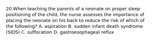 20.When teaching the parents of a neonate on proper sleep positioning of the child, the nurse assesses the importance of placing the neonate on his back to reduce the risk of which of the following? A. aspiration B. sudden infant death syndrome (SIDS) C. suffocation D. gastroesophageal reflux