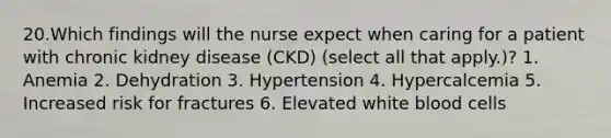 20.Which findings will the nurse expect when caring for a patient with chronic kidney disease (CKD) (select all that apply.)? 1. Anemia 2. Dehydration 3. Hypertension 4. Hypercalcemia 5. Increased risk for fractures 6. Elevated white blood cells