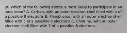 20.Which of the following atoms is most likely to participate in an ionic bond? A. Carbon, with an outer electron shell filled with 4 of a possible 8 electrons B. Phosphorus, with an outer electron shell filled with 5 of a possible 8 electrons C. Chlorine, with an outer electron shell filled with 7 of a possible 8 electrons