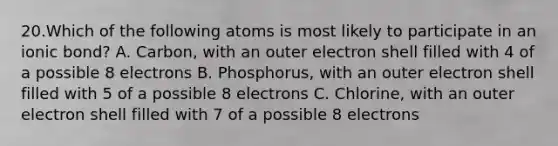 20.Which of the following atoms is most likely to participate in an ionic bond? A. Carbon, with an outer electron shell filled with 4 of a possible 8 electrons B. Phosphorus, with an outer electron shell filled with 5 of a possible 8 electrons C. Chlorine, with an outer electron shell filled with 7 of a possible 8 electrons