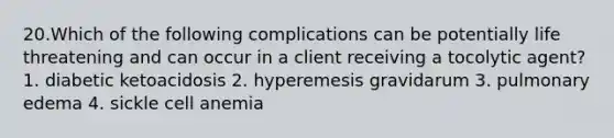 20.Which of the following complications can be potentially life threatening and can occur in a client receiving a tocolytic agent? 1. diabetic ketoacidosis 2. hyperemesis gravidarum 3. pulmonary edema 4. sickle cell anemia