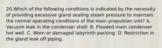 20.Which of the following conditions is indicated by the necessity of providing excessive gland sealing steam pressure to maintain the normal operating conditions of the main propulsion unit? A. Vacuum leak in the condenser shell. B. Flooded main condenser hot well. C. Worn or damaged labyrinth packing. D. Restriction in the gland leak off piping .