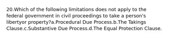 20.Which of the following limitations does not apply to the federal government in civil proceedings to take a person's libertyor property?a.Procedural Due Process.b.The Takings Clause.c.Substantive Due Process.d.The Equal Protection Clause.