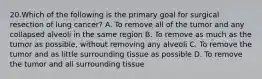 20.Which of the following is the primary goal for surgical resection of lung cancer? A. To remove all of the tumor and any collapsed alveoli in the same region B. To remove as much as the tumor as possible, without removing any alveoli C. To remove the tumor and as little surrounding tissue as possible D. To remove the tumor and all surrounding tissue