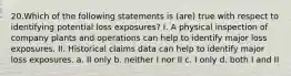 20.Which of the following statements is (are) true with respect to identifying potential loss exposures? I. A physical inspection of company plants and operations can help to identify major loss exposures. II. Historical claims data can help to identify major loss exposures. a. II only b. neither I nor II c. I only d. both I and II