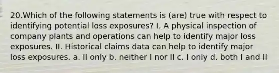 20.Which of the following statements is (are) true with respect to identifying potential loss exposures? I. A physical inspection of company plants and operations can help to identify major loss exposures. II. Historical claims data can help to identify major loss exposures. a. II only b. neither I nor II c. I only d. both I and II