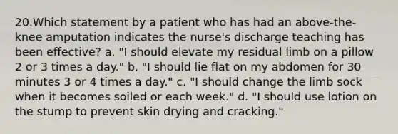 20.Which statement by a patient who has had an above-the-knee amputation indicates the nurse's discharge teaching has been effective? a. "I should elevate my residual limb on a pillow 2 or 3 times a day." b. "I should lie flat on my abdomen for 30 minutes 3 or 4 times a day." c. "I should change the limb sock when it becomes soiled or each week." d. "I should use lotion on the stump to prevent skin drying and cracking."