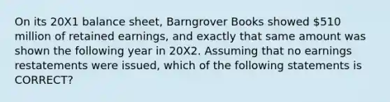 On its 20X1 balance sheet, Barngrover Books showed 510 million of retained earnings, and exactly that same amount was shown the following year in 20X2. Assuming that no earnings restatements were issued, which of the following statements is CORRECT?