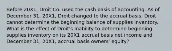 Before 20X1, Droit Co. used the cash basis of accounting. As of December 31, 20X1, Droit changed to the accrual basis. Droit cannot determine the beginning balance of supplies inventory. What is the effect of Droit's inability to determine beginning supplies inventory on its 20X1 accrual basis net income and December 31, 20X1, accrual basis owners' equity?