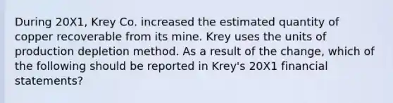 During 20X1, Krey Co. increased the estimated quantity of copper recoverable from its mine. Krey uses the units of production depletion method. As a result of the change, which of the following should be reported in Krey's 20X1 financial statements?