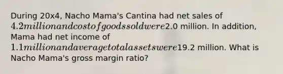 During 20x4, Nacho Mama's Cantina had net sales of 4.2 million and cost of goods sold were2.0 million. In addition, Mama had net income of 1.1 million and average total assets were19.2 million. What is Nacho Mama's gross margin ratio?