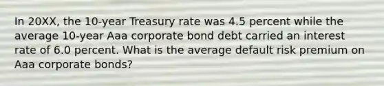 In 20XX, the 10-year Treasury rate was 4.5 percent while the average 10-year Aaa corporate bond debt carried an interest rate of 6.0 percent. What is the average default risk premium on Aaa corporate bonds?