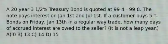 A 20-year 3 1/2% Treasury Bond is quoted at 99-4 - 99-8. The note pays interest on Jan 1st and Jul 1st. If a customer buys 5 T-Bonds on Friday, Jan 13th in a regular way trade, how many days of accrued interest are owed to the seller? (It is not a leap year.) A) 0 B) 13 C) 14 D) 15