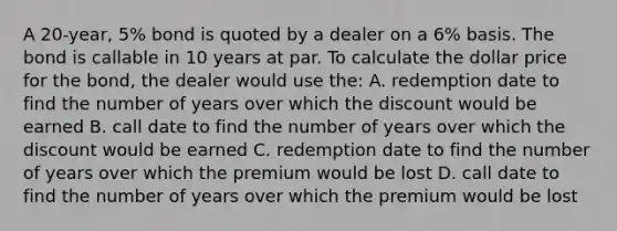 A 20-year, 5% bond is quoted by a dealer on a 6% basis. The bond is callable in 10 years at par. To calculate the dollar price for the bond, the dealer would use the: A. redemption date to find the number of years over which the discount would be earned B. call date to find the number of years over which the discount would be earned C. redemption date to find the number of years over which the premium would be lost D. call date to find the number of years over which the premium would be lost