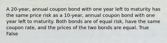 A 20-year, annual coupon bond with one year left to maturity has the same price risk as a 10-year, annual coupon bond with one year left to maturity. Both bonds are of equal risk, have the same coupon rate, and the prices of the two bonds are equal. True False