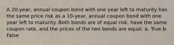 A 20-year, annual coupon bond with one year left to maturity has the same price risk as a 10-year, annual coupon bond with one year left to maturity. Both bonds are of equal risk, have the same coupon rate, and the prices of the two bonds are equal. a. True b. False