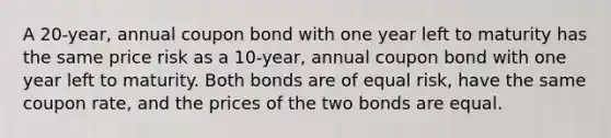 A 20-year, annual coupon bond with one year left to maturity has the same price risk as a 10-year, annual coupon bond with one year left to maturity. Both bonds are of equal risk, have the same coupon rate, and the prices of the two bonds are equal.