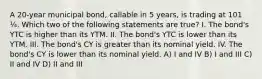 A 20-year municipal bond, callable in 5 years, is trading at 101 ¼. Which two of the following statements are true? I. The bond's YTC is higher than its YTM. II. The bond's YTC is lower than its YTM. III. The bond's CY is greater than its nominal yield. IV. The bond's CY is lower than its nominal yield. A) I and IV B) I and III C) II and IV D) II and III