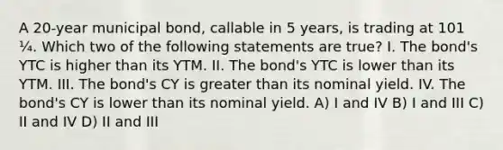 A 20-year municipal bond, callable in 5 years, is trading at 101 ¼. Which two of the following statements are true? I. The bond's YTC is higher than its YTM. II. The bond's YTC is lower than its YTM. III. The bond's CY is greater than its nominal yield. IV. The bond's CY is lower than its nominal yield. A) I and IV B) I and III C) II and IV D) II and III