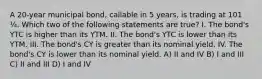 A 20-year municipal bond, callable in 5 years, is trading at 101 ¼. Which two of the following statements are true? I. The bond's YTC is higher than its YTM. II. The bond's YTC is lower than its YTM. III. The bond's CY is greater than its nominal yield. IV. The bond's CY is lower than its nominal yield. A) II and IV B) I and III C) II and III D) I and IV