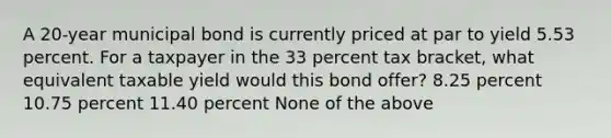 A 20-year municipal bond is currently priced at par to yield 5.53 percent. For a taxpayer in the 33 percent tax bracket, what equivalent taxable yield would this bond offer? 8.25 percent 10.75 percent 11.40 percent None of the above