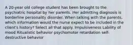 A 20-year old college student has been brought to the psychiatric hospital by her parents. Her admitting diagnosis is borderline personality disorder. When talking with the parents, which information would the nurse expect to be included in the client's history? Select all that apply. Impulsiveness Lability of mood Ritualistic behavior psychomotor retardation self-destructive behavior