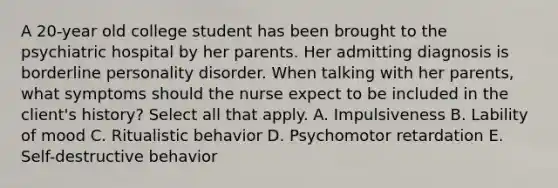 A 20-year old college student has been brought to the psychiatric hospital by her parents. Her admitting diagnosis is borderline personality disorder. When talking with her parents, what symptoms should the nurse expect to be included in the client's history? Select all that apply. A. Impulsiveness B. Lability of mood C. Ritualistic behavior D. Psychomotor retardation E. Self-destructive behavior