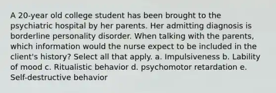 A 20-year old college student has been brought to the psychiatric hospital by her parents. Her admitting diagnosis is borderline personality disorder. When talking with the parents, which information would the nurse expect to be included in the client's history? Select all that apply. a. Impulsiveness b. Lability of mood c. Ritualistic behavior d. psychomotor retardation e. Self-destructive behavior