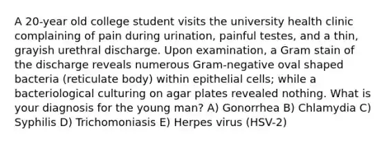 A 20-year old college student visits the university health clinic complaining of pain during urination, painful testes, and a thin, grayish urethral discharge. Upon examination, a Gram stain of the discharge reveals numerous Gram-negative oval shaped bacteria (reticulate body) within epithelial cells; while a bacteriological culturing on agar plates revealed nothing. What is your diagnosis for the young man? A) Gonorrhea B) Chlamydia C) Syphilis D) Trichomoniasis E) Herpes virus (HSV-2)