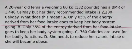 A 20-year old female weighing 60 kg (132 pounds) has a BMR of 1,440 Cal/day but her daily recommended intake is 2,200 Cal/day. What does this mean? A. Only 65% of the energy derived from her food intake goes to keep her body system going. B. Only 35% of the energy derived from her food intake goes to keep her body system going. C. 760 Calories are used for her bodily functions. D. She needs to reduce her caloric intake or she will become obese.