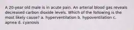 A 20-year old male is in acute pain. An arterial blood gas reveals decreased carbon dioxide levels. Which of the following is the most likely cause? a. hyperventilation b. hypoventilation c. apnea d. cyanosis