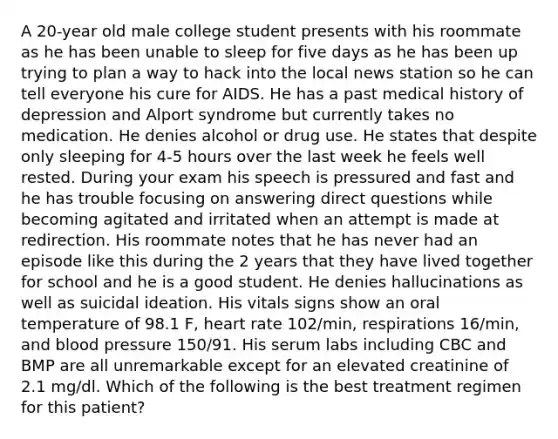 A 20-year old male college student presents with his roommate as he has been unable to sleep for five days as he has been up trying to plan a way to hack into the local news station so he can tell everyone his cure for AIDS. He has a past medical history of depression and Alport syndrome but currently takes no medication. He denies alcohol or drug use. He states that despite only sleeping for 4-5 hours over the last week he feels well rested. During your exam his speech is pressured and fast and he has trouble focusing on answering direct questions while becoming agitated and irritated when an attempt is made at redirection. His roommate notes that he has never had an episode like this during the 2 years that they have lived together for school and he is a good student. He denies hallucinations as well as suicidal ideation. His vitals signs show an oral temperature of 98.1 F, heart rate 102/min, respirations 16/min, and blood pressure 150/91. His serum labs including CBC and BMP are all unremarkable except for an elevated creatinine of 2.1 mg/dl. Which of the following is the best treatment regimen for this patient?